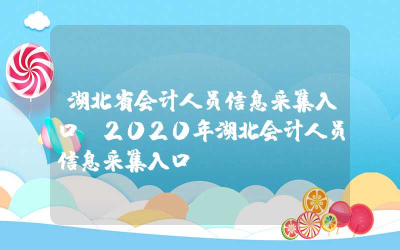 湖北省会计人员信息采集入口（2020年湖北会计人员信息采集入口）