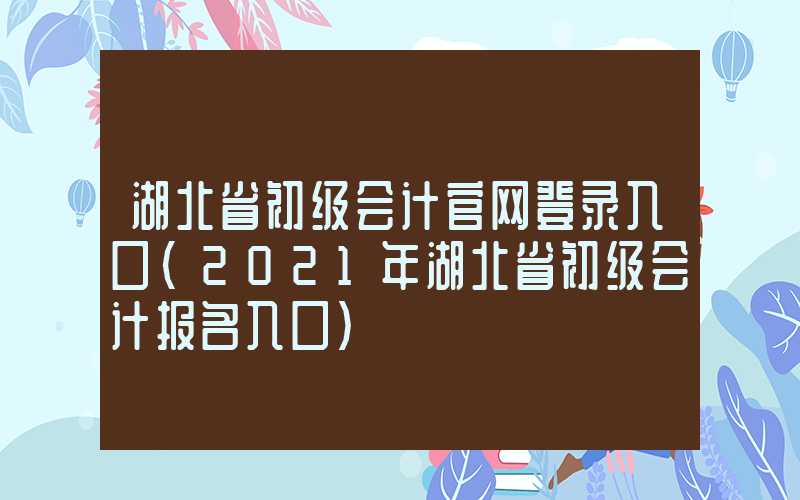 湖北省初级会计官网登录入口（2021年湖北省初级会计报名入口）