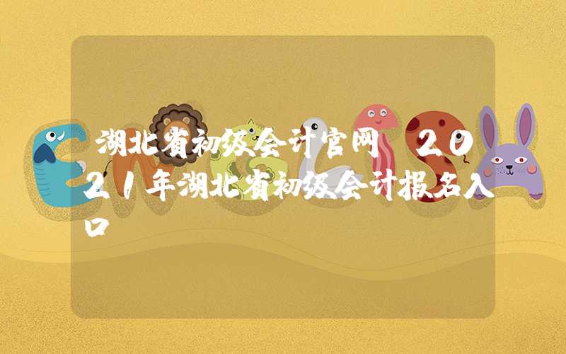 湖北省初级会计官网（2021年湖北省初级会计报名入口）