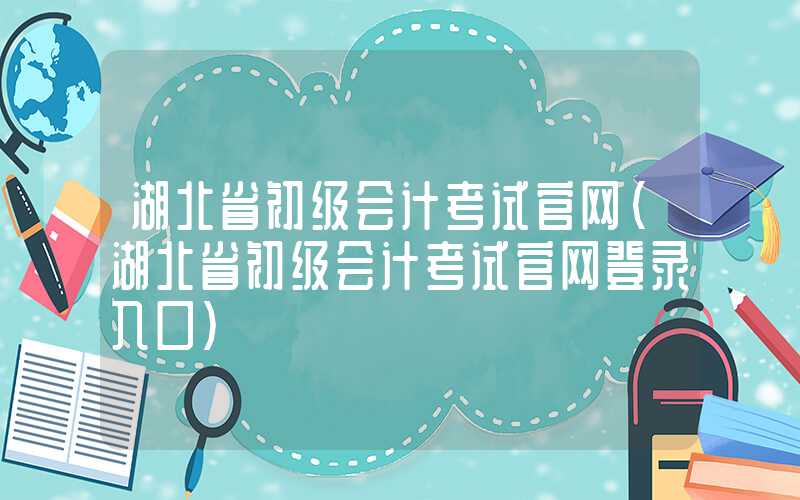 湖北省初级会计考试官网（湖北省初级会计考试官网登录入口）