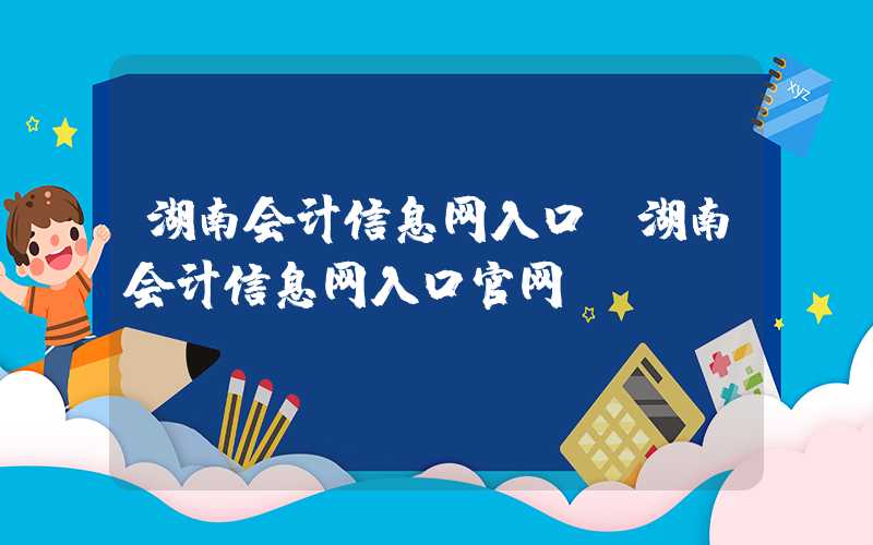 湖南会计信息网入口（湖南会计信息网入口官网）