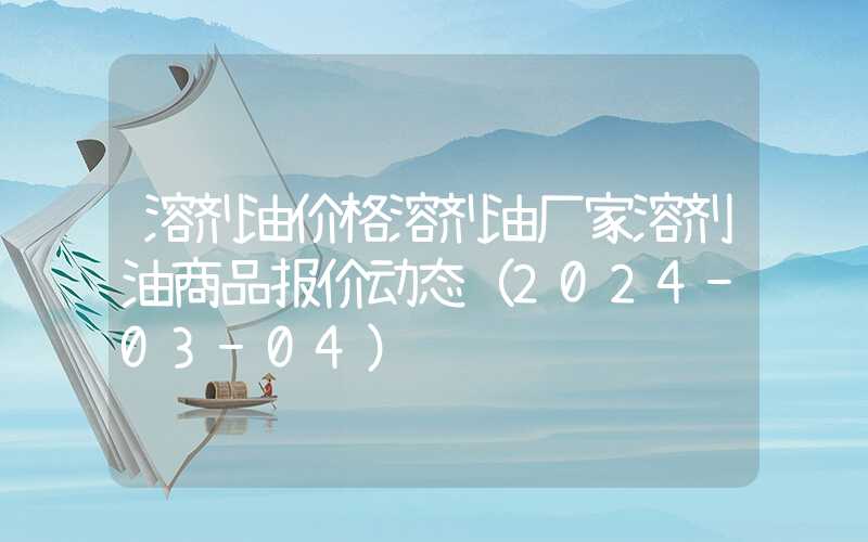 溶剂油价格溶剂油厂家溶剂油商品报价动态（2024-03-04）