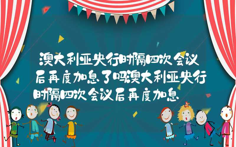 澳大利亚央行时隔四次会议后再度加息了吗澳大利亚央行时隔四次会议后再度加息