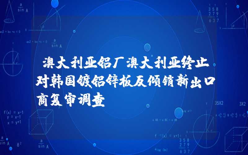 澳大利亚铝厂澳大利亚终止对韩国镀铝锌板反倾销新出口商复审调查