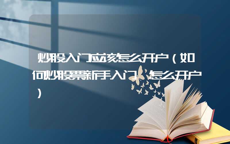 炒股入门应该怎么开户（如何炒股票新手入门 怎么开户）