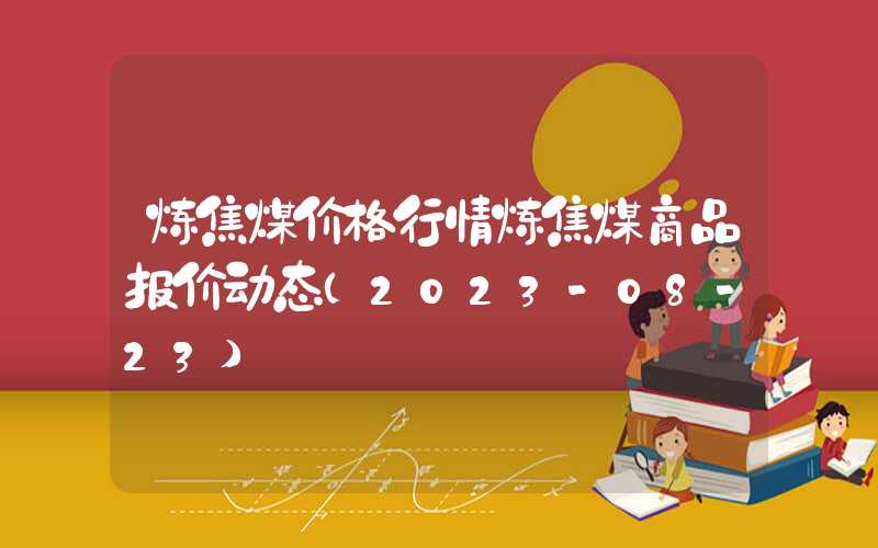 炼焦煤价格行情炼焦煤商品报价动态（2023-08-23）