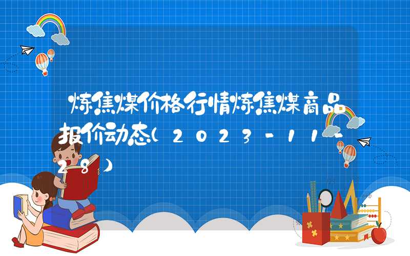 炼焦煤价格行情炼焦煤商品报价动态（2023-11-28）