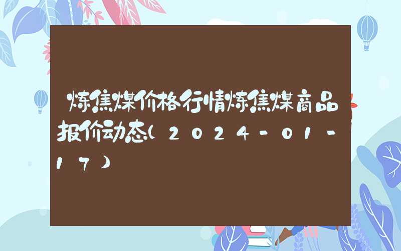 炼焦煤价格行情炼焦煤商品报价动态（2024-01-17）