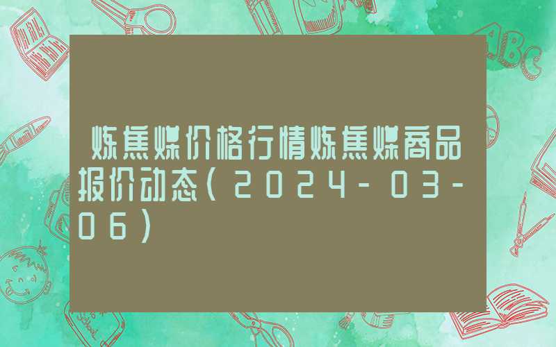 炼焦煤价格行情炼焦煤商品报价动态（2024-03-06）