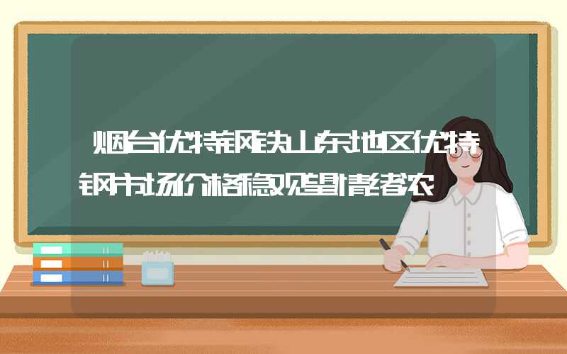 烟台优特钢铁山东地区优特钢市场价格稳观望情绪浓