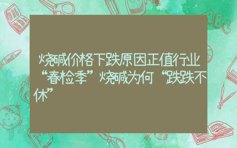 烧碱价格下跌原因正值行业“春检季”烧碱为何“跌跌不休”