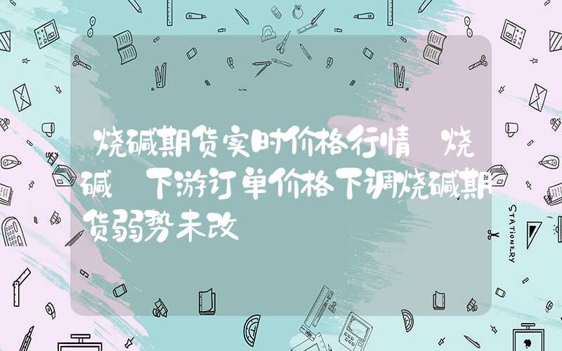 烧碱期货实时价格行情【烧碱】下游订单价格下调烧碱期货弱势未改