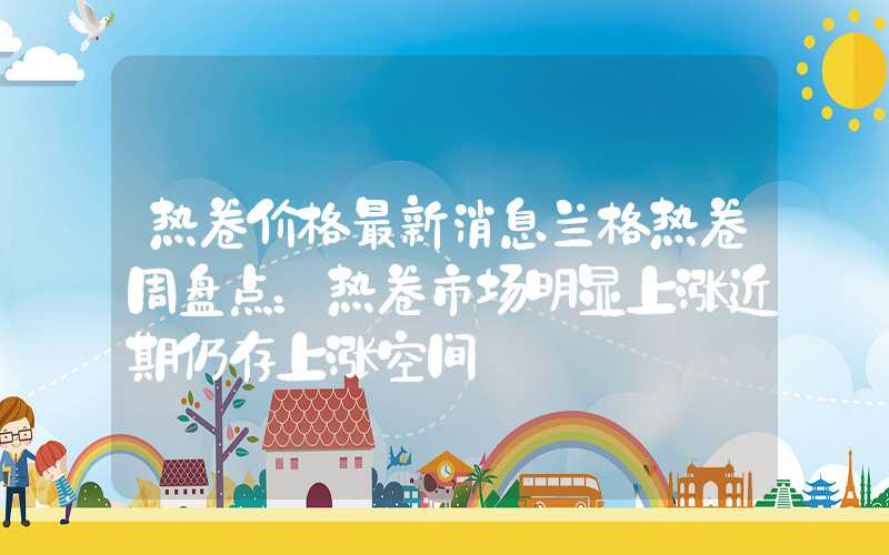 热卷价格最新消息兰格热卷周盘点：热卷市场明显上涨近期仍存上涨空间