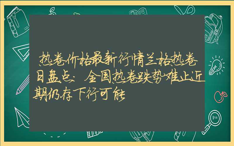 热卷价格最新行情兰格热卷日盘点：全国热卷跌势难止近期仍存下行可能