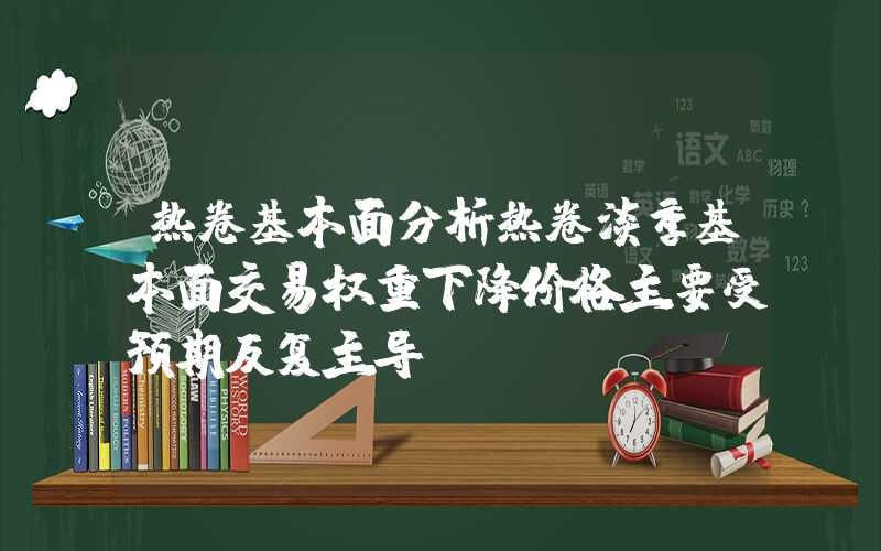 热卷基本面分析热卷淡季基本面交易权重下降价格主要受预期反复主导