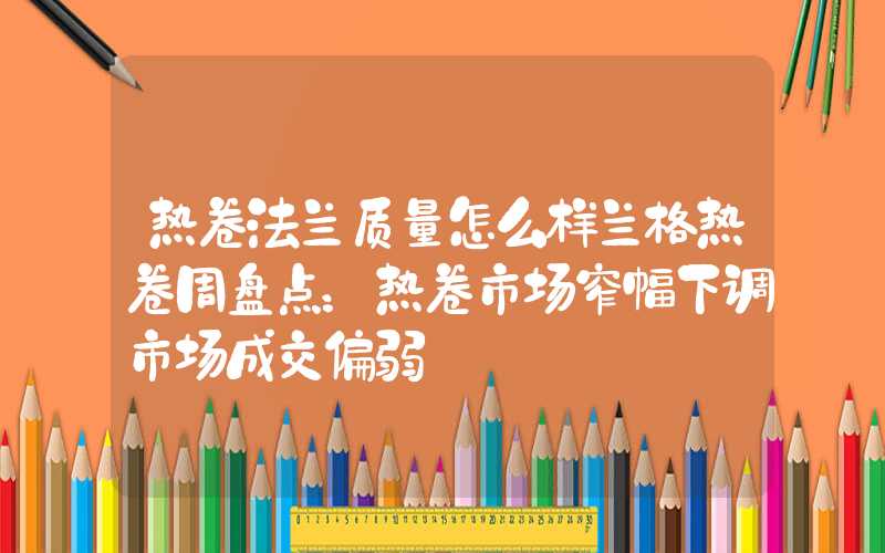 热卷法兰质量怎么样兰格热卷周盘点：热卷市场窄幅下调市场成交偏弱