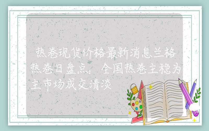 热卷现货价格最新消息兰格热卷日盘点：全国热卷主稳为主市场成交清淡