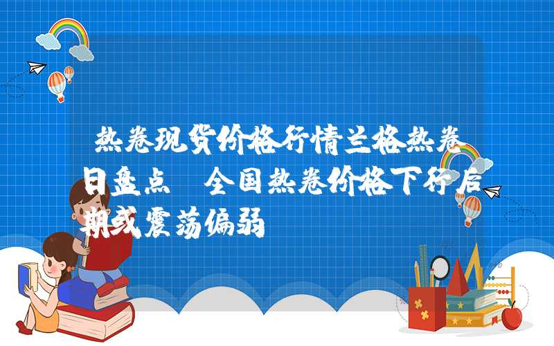 热卷现货价格行情兰格热卷日盘点：全国热卷价格下行后期或震荡偏弱