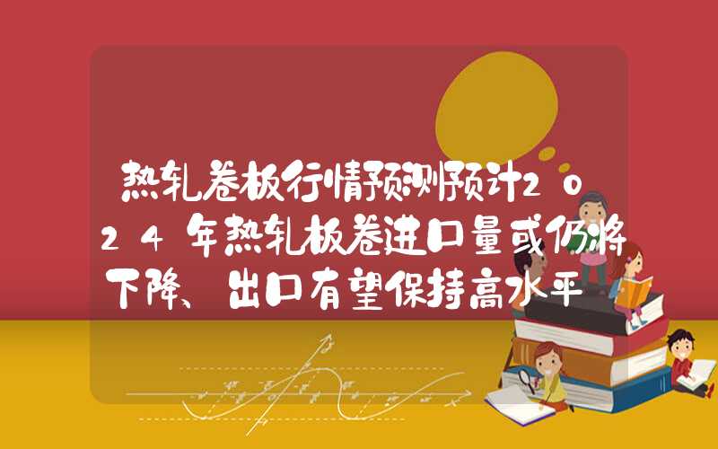 热轧卷板行情预测预计2024年热轧板卷进口量或仍将下降、出口有望保持高水平