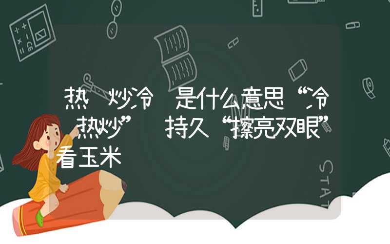 热锅炒冷饭是什么意思“冷饭热炒”难持久“擦亮双眼”看玉米