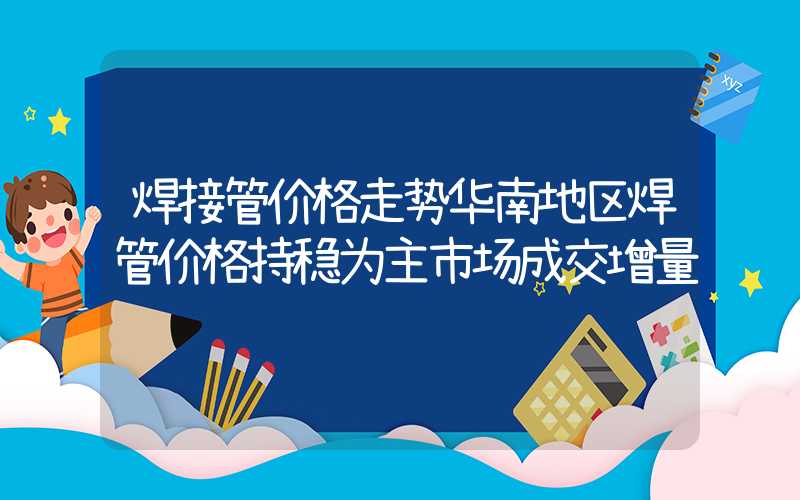 焊接管价格走势华南地区焊管价格持稳为主市场成交增量