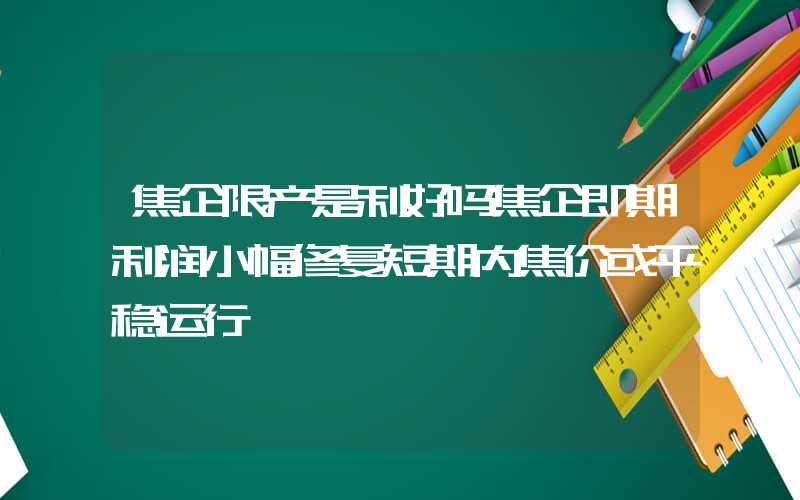 焦企限产是利好吗焦企即期利润小幅修复短期内焦价或平稳运行