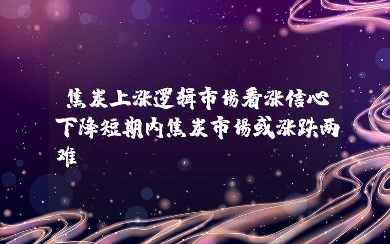 焦炭上涨逻辑市场看涨信心下降短期内焦炭市场或涨跌两难