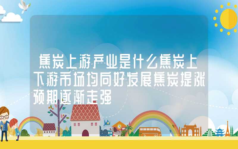 焦炭上游产业是什么焦炭上下游市场均向好发展焦炭提涨预期逐渐走强