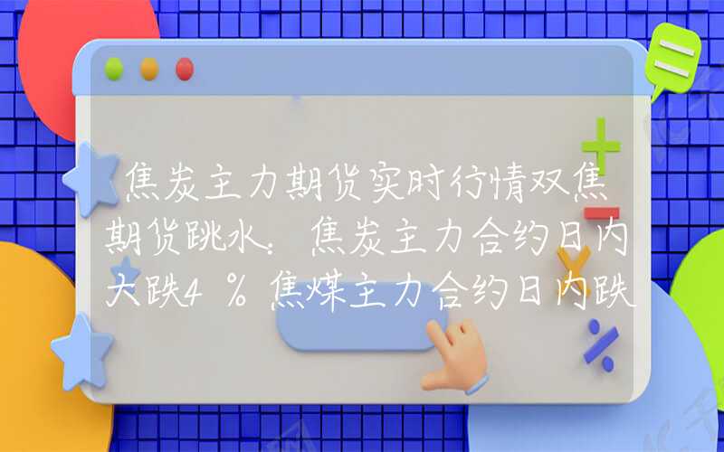 焦炭主力期货实时行情双焦期货跳水：焦炭主力合约日内大跌4%焦煤主力合约日内跌超2%