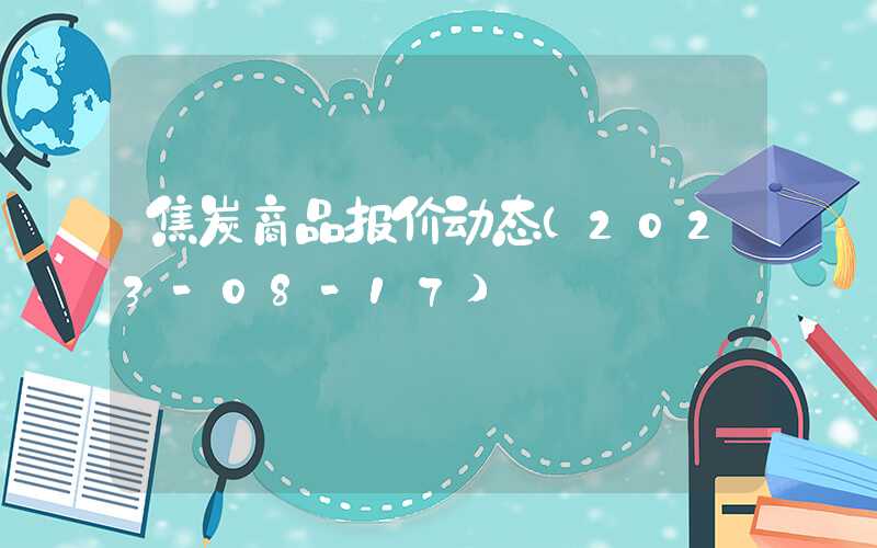 焦炭商品报价动态（2023-08-17）