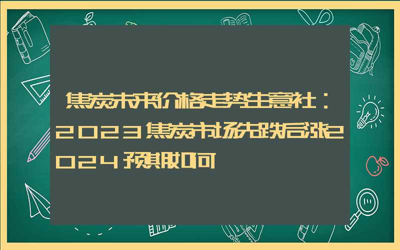 焦炭未来价格走势生意社：2023焦炭市场先跌后涨2024预期如何