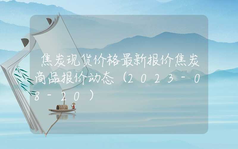 焦炭现货价格最新报价焦炭商品报价动态（2023-08-20）