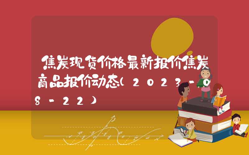 焦炭现货价格最新报价焦炭商品报价动态（2023-08-22）