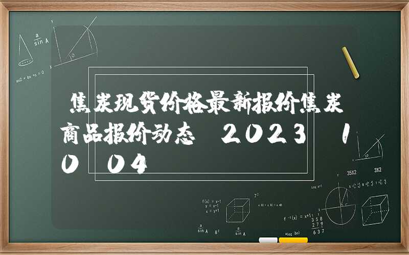 焦炭现货价格最新报价焦炭商品报价动态（2023-10-04）