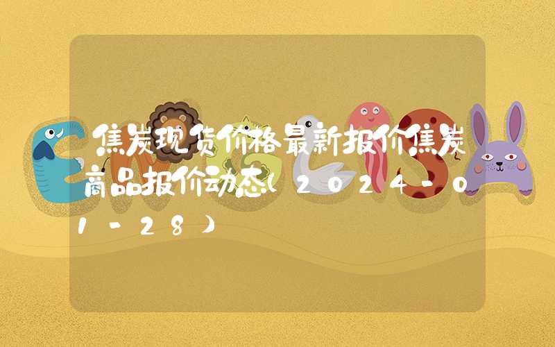 焦炭现货价格最新报价焦炭商品报价动态（2024-01-28）