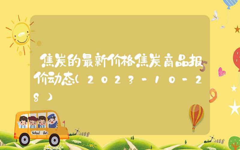 焦炭的最新价格焦炭商品报价动态（2023-10-28）