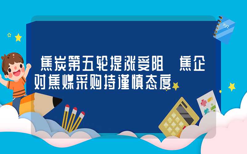 焦炭第五轮提涨受阻 焦企对焦煤采购持谨慎态度