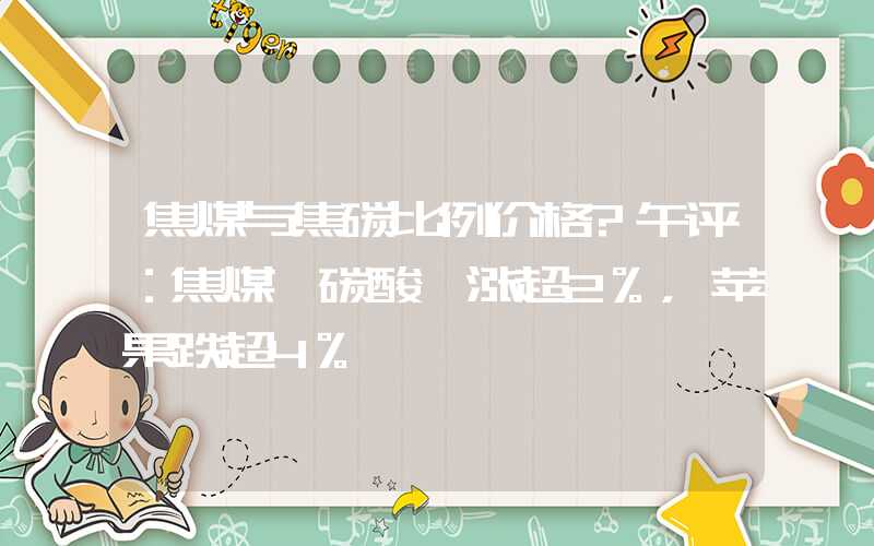 焦煤与焦碳比例价格?午评：焦煤、碳酸锂涨超2%，苹果跌超4%