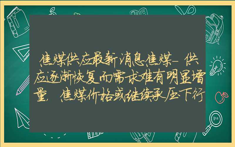 焦煤供应最新消息焦煤-供应逐渐恢复而需求难有明显增量，焦煤价格或继续承压下行