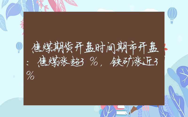 焦煤期货开盘时间期市开盘：焦煤涨超3%，铁矿涨近3%