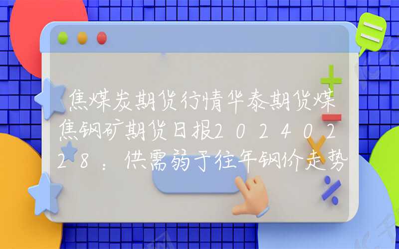 焦煤炭期货行情华泰期货煤焦钢矿期货日报20240228：供需弱于往年钢价走势震荡