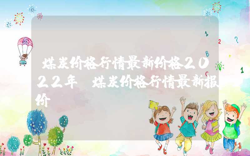 煤炭价格行情最新价格2022年（煤炭价格行情最新报价）