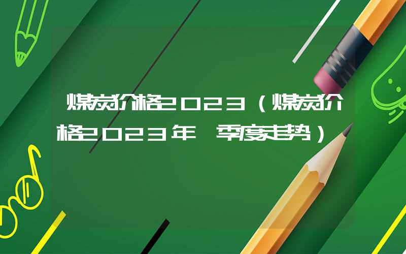 煤炭价格2023（煤炭价格2023年一季度走势）