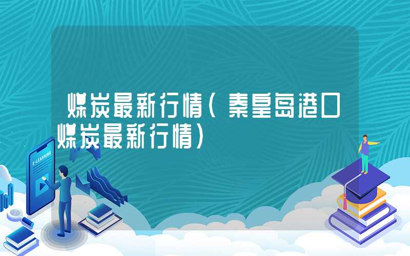 煤炭最新行情（秦皇岛港口煤炭最新行情）