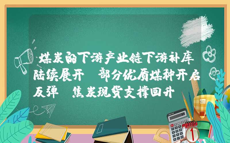 煤炭的下游产业链下游补库陆续展开，部分优质煤种开启反弹，焦炭现货支撑回升