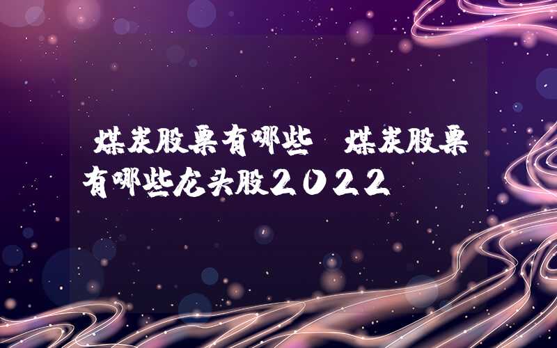 煤炭股票有哪些（煤炭股票有哪些龙头股2022）