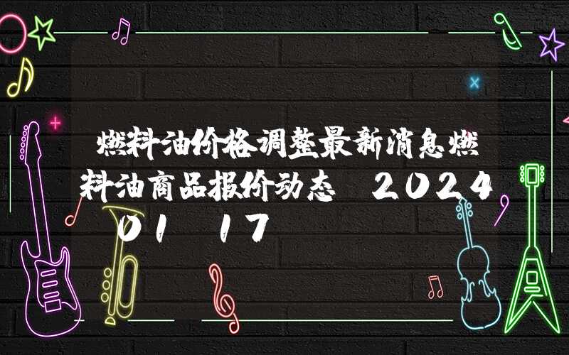 燃料油价格调整最新消息燃料油商品报价动态（2024-01-17）