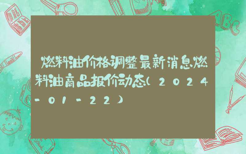 燃料油价格调整最新消息燃料油商品报价动态（2024-01-22）