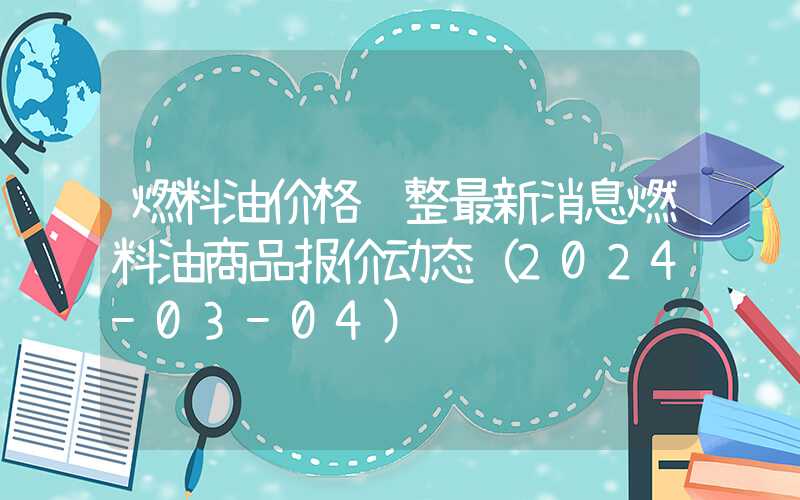 燃料油价格调整最新消息燃料油商品报价动态（2024-03-04）