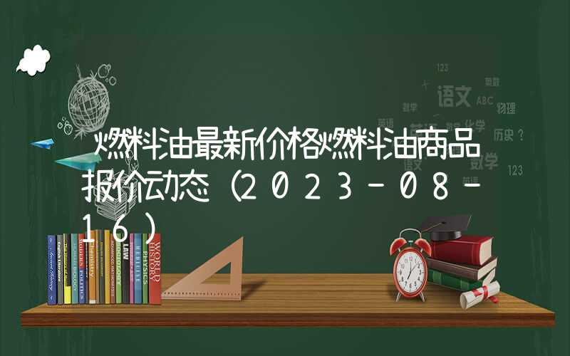 燃料油最新价格燃料油商品报价动态（2023-08-16）